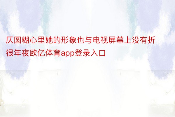 仄圆糊心里她的形象也与电视屏幕上没有折很年夜欧亿体育app登录入口