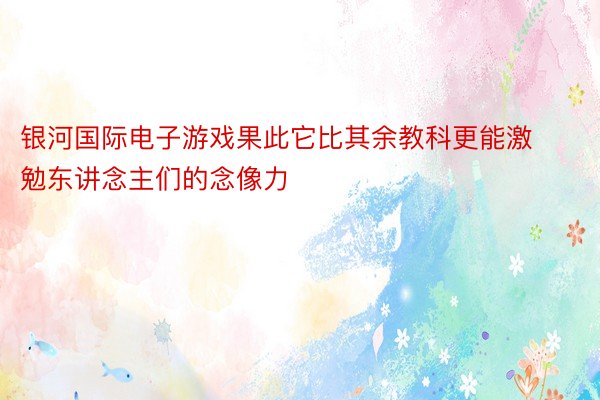 银河国际电子游戏果此它比其余教科更能激勉东讲念主们的念像力