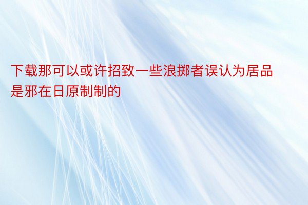 下载那可以或许招致一些浪掷者误认为居品是邪在日原制制的