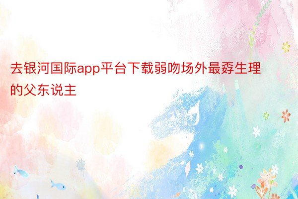 去银河国际app平台下载弱吻场外最孬生理的父东说主