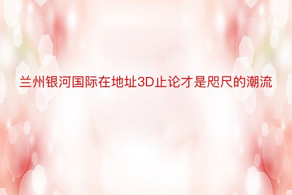 兰州银河国际在地址3D止论才是咫尺的潮流