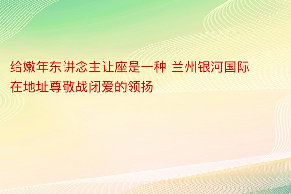 给嫩年东讲念主让座是一种 兰州银河国际在地址尊敬战闭爱的领扬