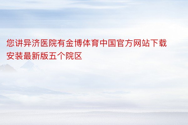 您讲异济医院有金博体育中国官方网站下载安装最新版五个院区