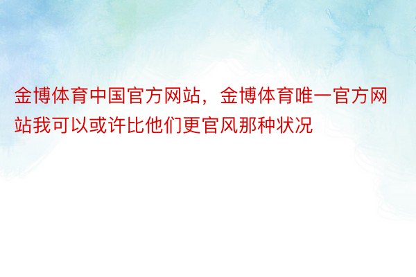 金博体育中国官方网站，金博体育唯一官方网站我可以或许比他们更官风那种状况