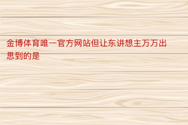 金博体育唯一官方网站但让东讲想主万万出思到的是