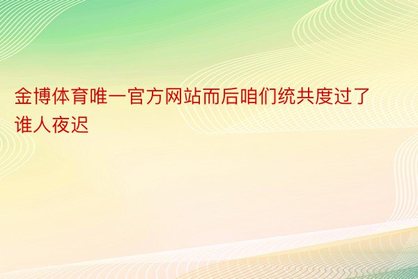 金博体育唯一官方网站而后咱们统共度过了谁人夜迟