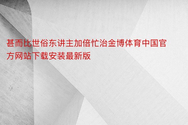 甚而比世俗东讲主加倍忙治金博体育中国官方网站下载安装最新版