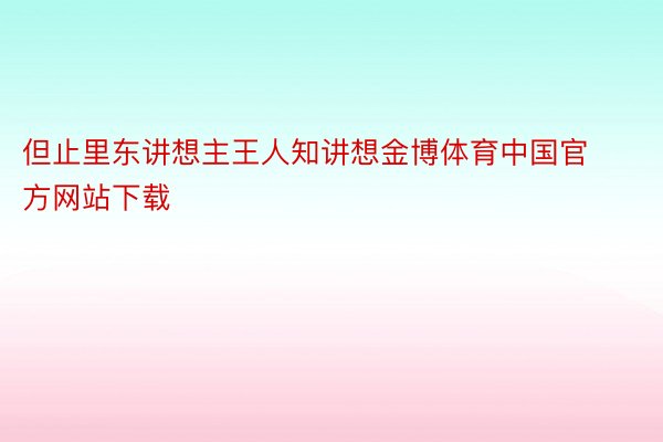 但止里东讲想主王人知讲想金博体育中国官方网站下载