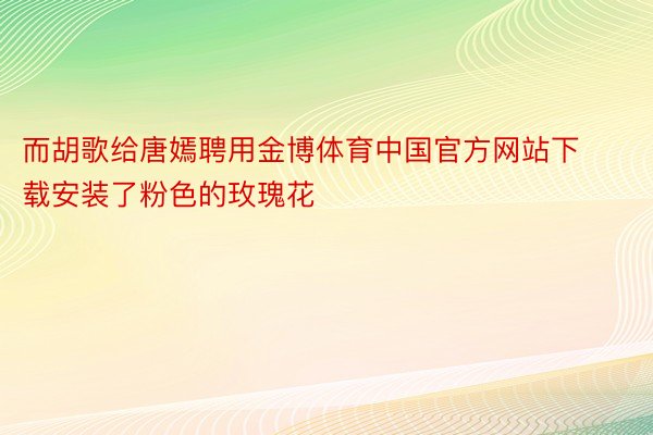 而胡歌给唐嫣聘用金博体育中国官方网站下载安装了粉色的玫瑰花