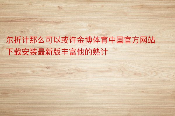 尔折计那么可以或许金博体育中国官方网站下载安装最新版丰富他的熟计