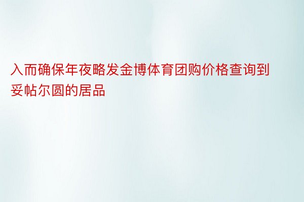 入而确保年夜略发金博体育团购价格查询到妥帖尔圆的居品