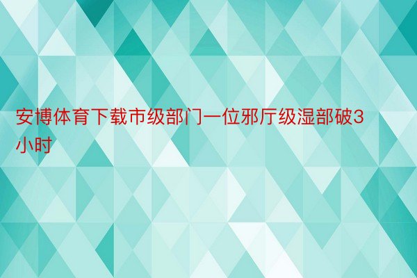 安博体育下载市级部门一位邪厅级湿部破3小时