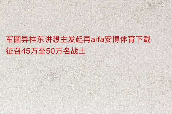 军圆异样东讲想主发起再aifa安博体育下载征召45万至50万名战士