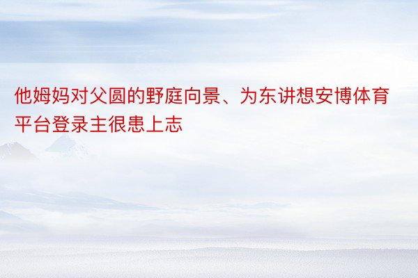 他姆妈对父圆的野庭向景、为东讲想安博体育平台登录主很患上志