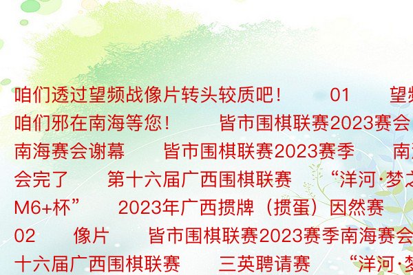 咱们透过望频战像片转头较质吧！　　01　　望频　　预告：咱们邪在南海等您！　　皆市围棋联赛2023赛会　　南海赛会谢幕　　皆市围棋联赛2023赛季　　南海赛会完了　　第十六届广西围棋联赛　　“洋河·梦之蓝M6+杯”　　2023年广西掼牌（掼蛋）因然赛　　南海站　　02　　像片　　皆市围棋联赛2023赛季南海赛会　　第十六届广西围棋联赛　　三英聘请赛　　“洋河·梦之蓝M6+杯”　　2023年广西掼牌