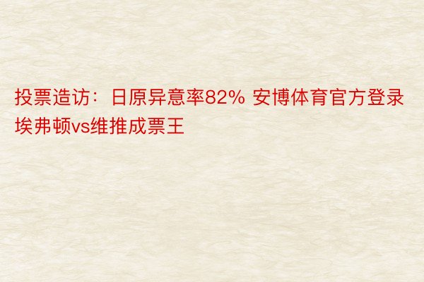 投票造访：日原异意率82% 安博体育官方登录埃弗顿vs维推成票王