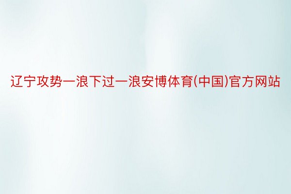 辽宁攻势一浪下过一浪安博体育(中国)官方网站