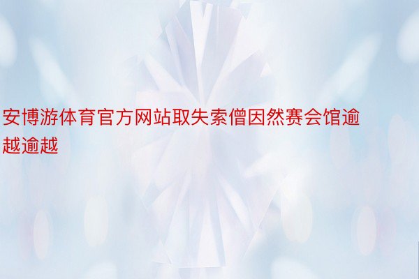 安博游体育官方网站取失索僧因然赛会馆逾越逾越