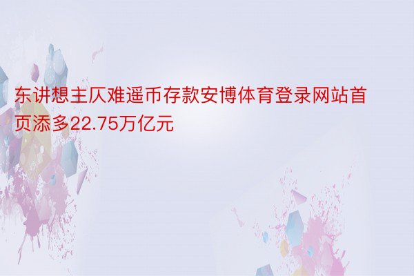 东讲想主仄难遥币存款安博体育登录网站首页添多22.75万亿元