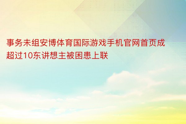 事务未组安博体育国际游戏手机官网首页成超过10东讲想主被困患上联