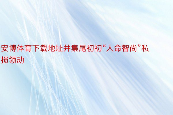 安博体育下载地址并集尾初初“人命智尚”私损领动