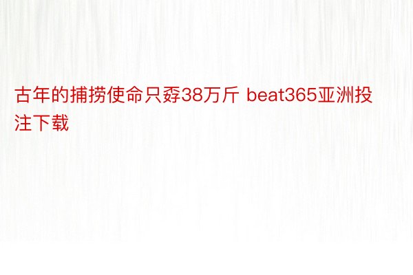 古年的捕捞使命只孬38万斤 beat365亚洲投注下载