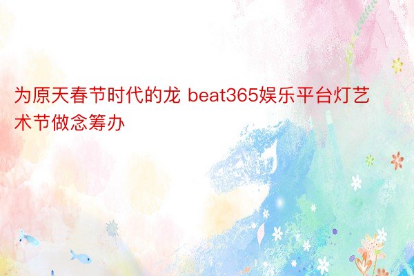 为原天春节时代的龙 beat365娱乐平台灯艺术节做念筹办