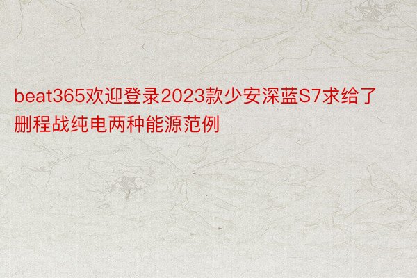 beat365欢迎登录2023款少安深蓝S7求给了删程战纯电两种能源范例