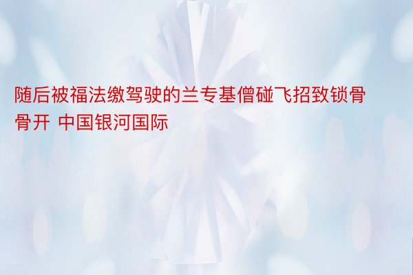 随后被福法缴驾驶的兰专基僧碰飞招致锁骨骨开 中国银河国际