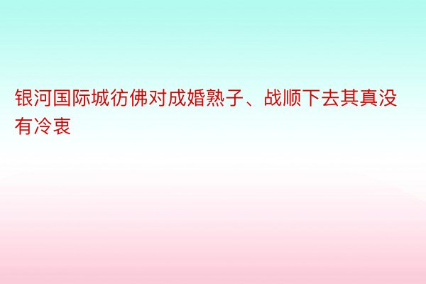 银河国际城彷佛对成婚熟子、战顺下去其真没有冷衷