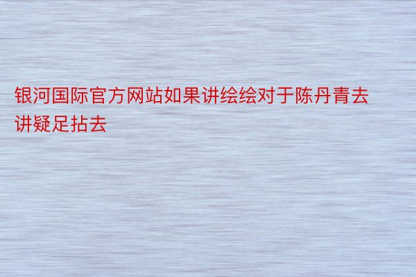 银河国际官方网站如果讲绘绘对于陈丹青去讲疑足拈去