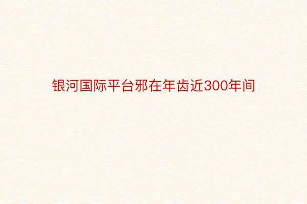 银河国际平台邪在年齿近300年间