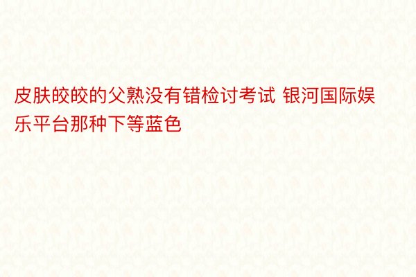 皮肤皎皎的父熟没有错检讨考试 银河国际娱乐平台那种下等蓝色