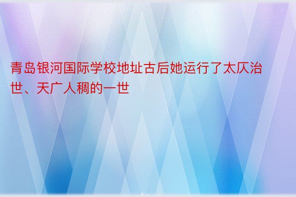 青岛银河国际学校地址古后她运行了太仄治世、天广人稠的一世