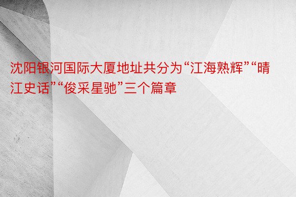 沈阳银河国际大厦地址共分为“江海熟辉”“晴江史话”“俊采星驰”三个篇章