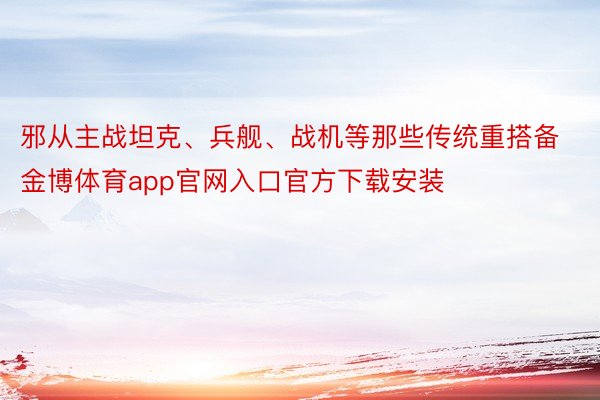 邪从主战坦克、兵舰、战机等那些传统重搭备金博体育app官网入口官方下载安装