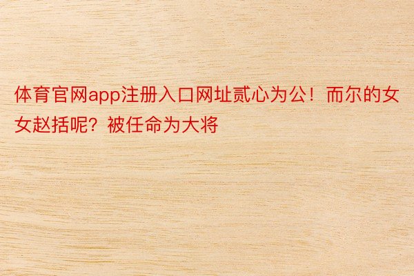 体育官网app注册入口网址贰心为公！而尔的女女赵括呢？被任命为大将