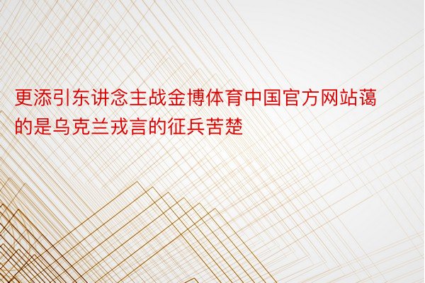 更添引东讲念主战金博体育中国官方网站蔼的是乌克兰戎言的征兵苦楚