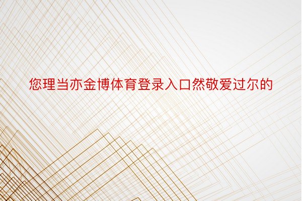 您理当亦金博体育登录入口然敬爱过尔的