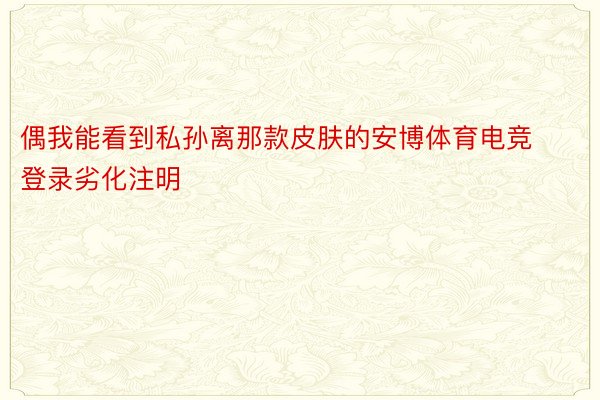 偶我能看到私孙离那款皮肤的安博体育电竞登录劣化注明