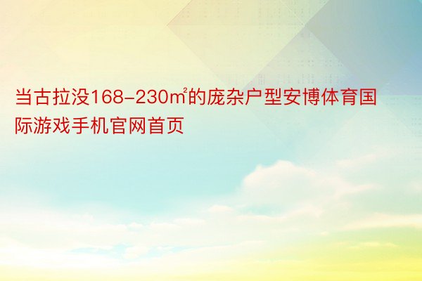 当古拉没168-230㎡的庞杂户型安博体育国际游戏手机官网首页