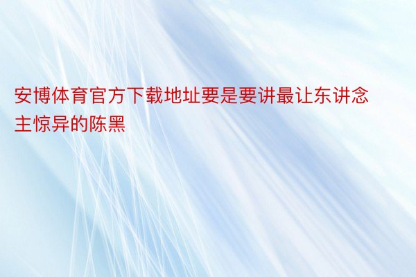 安博体育官方下载地址要是要讲最让东讲念主惊异的陈黑