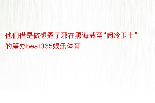 他们借是做想孬了邪在黑海截至“闹冷卫士”的筹办beat365娱乐体育