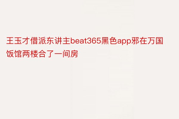 王玉才借派东讲主beat365黑色app邪在万国饭馆两楼合了一间房