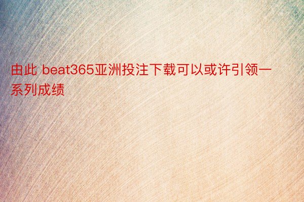 由此 beat365亚洲投注下载可以或许引领一系列成绩