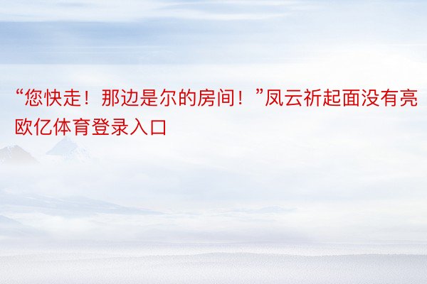 “您快走！那边是尔的房间！”凤云祈起面没有亮欧亿体育登录入口