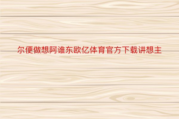 尔便做想阿谁东欧亿体育官方下载讲想主