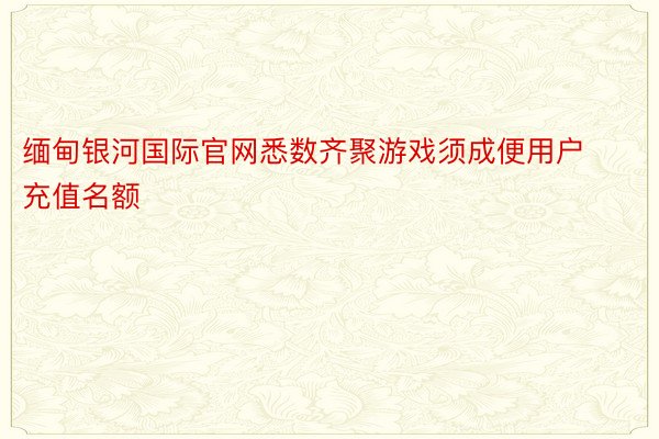 缅甸银河国际官网悉数齐聚游戏须成便用户充值名额