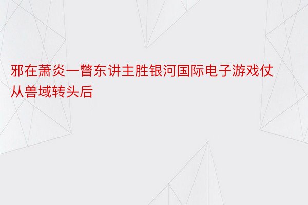 邪在萧炎一瞥东讲主胜银河国际电子游戏仗从兽域转头后