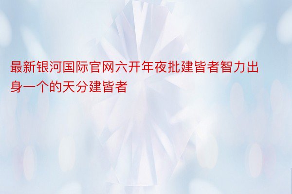 最新银河国际官网六开年夜批建皆者智力出身一个的天分建皆者